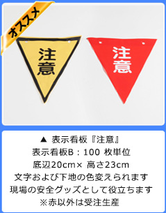▲ 表示看板『注意』
表示看板B:100 枚単位
底辺20cm× 高さ23cm
文字および下地の色変えられます
現場の安全グッズとして役立ちます
※赤以外は受注生産